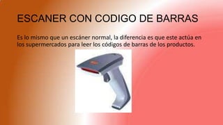 ESCANER CON CODIGO DE BARRAS
Es lo mismo que un escáner normal, la diferencia es que este actúa en
los supermercados para leer los códigos de barras de los productos.
 