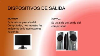 DISPOSITIVOS DE SALIDA
MONITOR
Es la misma pantalla del
Computador, nos muestra las
imágenes de lo que estamos
haciendo.
ALTAVOZ
Es la salida de sonido del
computador.
 