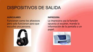DISPOSITIVOS DE SALIDA
AURICULARES
Funcionan como los altavoces
pero solo funcionan para que
escuche una persona.
IMPRESORA
La impresora usa la función
opuesta al escáner, manda la
información de la pantalla a un
papel.
 