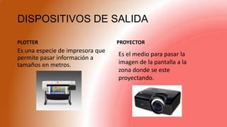DISPOSITIVOS DE SALIDA
PLOTTER PROYECTOR
Es una especie de impresora que
permite pasar información a
tamaños en metros.
Es el medio para pasar la
imagen de la pantalla a la
zona donde se este
proyectando.
 