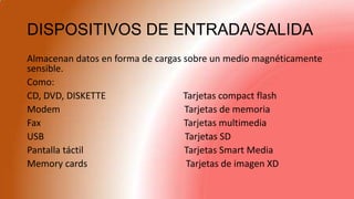 DISPOSITIVOS DE ENTRADA/SALIDA
Almacenan datos en forma de cargas sobre un medio magnéticamente
sensible.
Como:
CD, DVD, DISKETTE Tarjetas compact flash
Modem Tarjetas de memoria
Fax Tarjetas multimedia
USB Tarjetas SD
Pantalla táctil Tarjetas Smart Media
Memory cards Tarjetas de imagen XD
 
