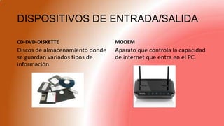 DISPOSITIVOS DE ENTRADA/SALIDA
CD-DVD-DISKETTE
Discos de almacenamiento donde
se guardan variados tipos de
información.
MODEM
Aparato que controla la capacidad
de internet que entra en el PC.
 