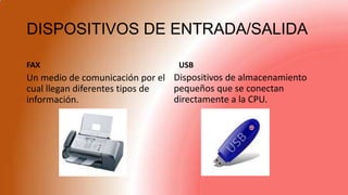 DISPOSITIVOS DE ENTRADA/SALIDA
FAX
Un medio de comunicación por el
cual llegan diferentes tipos de
información.
USB
Dispositivos de almacenamiento
pequeños que se conectan
directamente a la CPU.
 
