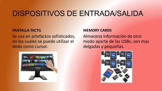 DISPOSITIVOS DE ENTRADA/SALIDA
PANTALLA TACTIL
Se usa en artefactos sofisticados,
en los cuales se puede utilizar el
dedo como cursor.
MEMORY CARDS
Almacena información de otro
modo aparte de las USBs, son mas
delgadas y pequeñas.
 