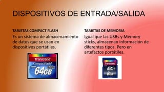 DISPOSITIVOS DE ENTRADA/SALIDA
TARJETAS COMPACT FLASH
Es un sistema de almacenamiento
de datos que se usan en
dispositivos portátiles.
TARJETAS DE MEMORIA
Igual que las USBs y Memory
sticks, almacenan información de
diferentes tipos. Pero en
artefactos portátiles.
 