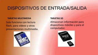 DISPOSITIVOS DE ENTRADA/SALIDA
TARJETAS MULTIMEDIA TARJETAS SD
Almacenan información para
dispositivos móviles y para el
computador.
Solo funciona con lectura
flash, para videos y otras
presentaciones multimedia.
 