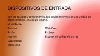 DISPOSITIVOS DE ENTRADA
Son los equipos y componentes que envían información a la unidad de
procesamiento, en código binario.
Se destacan:
Teclado Web Cam
Ratón Escáner
Joystick Escáner de código de barras
Lápiz óptico
Micrófono
 