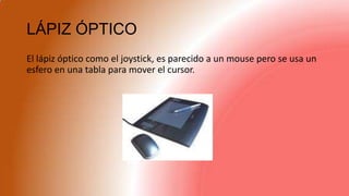 LÁPIZ ÓPTICO
El lápiz óptico como el joystick, es parecido a un mouse pero se usa un
esfero en una tabla para mover el cursor.
 