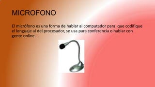 MICROFONO
El micrófono es una forma de hablar al computador para que codifique
el lenguaje al del procesador, se usa para conferencia o hablar con
gente online.
 