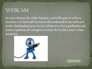 es una cámara de video barata y sencilla que se coloca
encima o al lado del monitor del ordenador las webcam
están diseñadas para enviar videos en vivo y grabados así
como capturas de imagen a través de la red a uno o mas
usuarios.
 