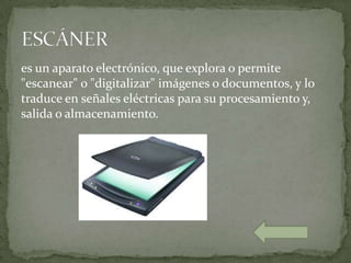 es un aparato electrónico, que explora o permite
"escanear" o "digitalizar" imágenes o documentos, y lo
traduce en señales eléctricas para su procesamiento y,
salida o almacenamiento.
 