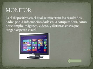Es el dispositivo en el cual se muestran los resultados
dados por la información dada en la computadora, como
por ejemplo imágenes, videos, y distintas cosas que
tengan aspecto visual
 