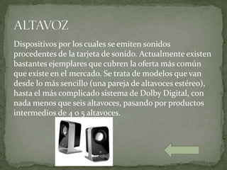 Dispositivos por los cuales se emiten sonidos
procedentes de la tarjeta de sonido. Actualmente existen
bastantes ejemplares que cubren la oferta más común
que existe en el mercado. Se trata de modelos que van
desde lo más sencillo (una pareja de altavoces estéreo),
hasta el más complicado sistema de Dolby Digital, con
nada menos que seis altavoces, pasando por productos
intermedios de 4 o 5 altavoces.
 