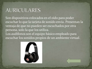 Son dispositivos colocados en el oído para poder
escuchar lo que la tarjeta de sonido envía. Presentan la
ventaja de que no pueden ser escuchados por otra
persona, solo la que los utiliza.
Los audífonos son el equipo básico empleado para
escuchar los sonidos propios de un ambiente virtual.
 