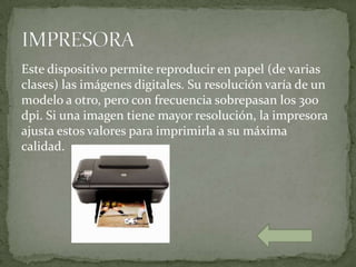 Este dispositivo permite reproducir en papel (de varias
clases) las imágenes digitales. Su resolución varía de un
modelo a otro, pero con frecuencia sobrepasan los 300
dpi. Si una imagen tiene mayor resolución, la impresora
ajusta estos valores para imprimirla a su máxima
calidad.
 