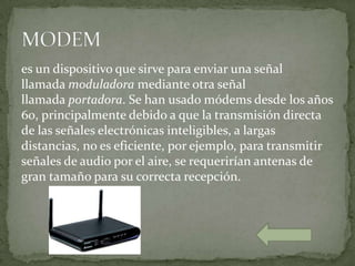 es un dispositivo que sirve para enviar una señal
llamada moduladora mediante otra señal
llamada portadora. Se han usado módems desde los años
60, principalmente debido a que la transmisión directa
de las señales electrónicas inteligibles, a largas
distancias, no es eficiente, por ejemplo, para transmitir
señales de audio por el aire, se requerirían antenas de
gran tamaño para su correcta recepción.
 