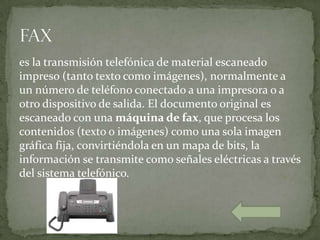 es la transmisión telefónica de material escaneado
impreso (tanto texto como imágenes), normalmente a
un número de teléfono conectado a una impresora o a
otro dispositivo de salida. El documento original es
escaneado con una máquina de fax, que procesa los
contenidos (texto o imágenes) como una sola imagen
gráfica fija, convirtiéndola en un mapa de bits, la
información se transmite como señales eléctricas a través
del sistema telefónico.
 