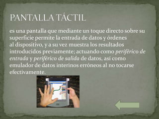 es una pantalla que mediante un toque directo sobre su
superficie permite la entrada de datos y órdenes
al dispositivo, y a su vez muestra los resultados
introducidos previamente; actuando como periférico de
entrada y periférico de salida de datos, así como
emulador de datos interinos erróneos al no tocarse
efectivamente.
 