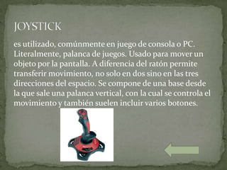 es utilizado, comúnmente en juego de consola o PC.
Literalmente, palanca de juegos. Usado para mover un
objeto por la pantalla. A diferencia del ratón permite
transferir movimiento, no solo en dos sino en las tres
direcciones del espacio. Se compone de una base desde
la que sale una palanca vertical, con la cual se controla el
movimiento y también suelen incluir varios botones.
 