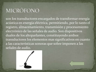 son los transductores encargados de transformar energía
acústica en energía eléctrica, permitiendo, por lo tanto el
registro, almacenamiento, transmisión y procesamiento
electrónico de las señales de audio. Son dispositivos
duales de los altoparlantes, constituyendo ambos
transductores los elementos mas significativos en cuanto
a las características sonoras que sobre imponen a las
señales de audio.
 