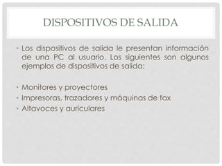 DISPOSITIVOS DE SALIDA
• Los dispositivos de salida le presentan información
de una PC al usuario. Los siguientes son algunos
ejemplos de dispositivos de salida:
• Monitores y proyectores
• Impresoras, trazadores y máquinas de fax
• Altavoces y auriculares
 