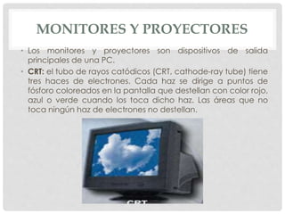 MONITORES Y PROYECTORES
• Los monitores y proyectores son dispositivos de salida
principales de una PC.
• CRT: el tubo de rayos catódicos (CRT, cathode-ray tube) tiene
tres haces de electrones. Cada haz se dirige a puntos de
fósforo coloreados en la pantalla que destellan con color rojo,
azul o verde cuando los toca dicho haz. Las áreas que no
toca ningún haz de electrones no destellan.
 