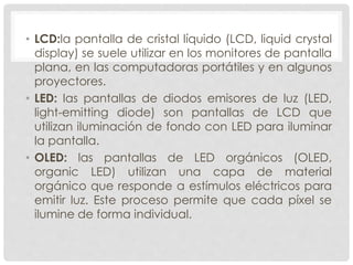 • LCD:la pantalla de cristal líquido (LCD, liquid crystal
display) se suele utilizar en los monitores de pantalla
plana, en las computadoras portátiles y en algunos
proyectores.
• LED: las pantallas de diodos emisores de luz (LED,
light-emitting diode) son pantallas de LCD que
utilizan iluminación de fondo con LED para iluminar
la pantalla.
• OLED: las pantallas de LED orgánicos (OLED,
organic LED) utilizan una capa de material
orgánico que responde a estímulos eléctricos para
emitir luz. Este proceso permite que cada píxel se
ilumine de forma individual.
 