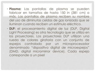 • Plasma: Las pantallas de plasma se pueden
fabricar en tamaños de hasta 150 in (381 cm) o
más. Las pantallas de plasma reciben su nombre
del uso de diminutas celdas de gas ionizado que se
iluminan cuando reciben un estímulo eléctrico.
• DLP: el procesamiento digital de luz (DLP, Digital
Light Processing) es otra tecnología que se utiliza en
los proyectores. Los proyectores DLP utilizan una
rueda de colores giratoria con un conjunto de
espejos controlado por un microprocesador
denominado “dispositivo digital de microespejos”
(DMD, digital micromirror device). Cada espejo
corresponde a un píxel
 
