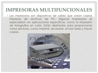 IMPRESORAS MULTIFUNCIONALES
• Las impresoras son dispositivos de salida que crean copias
impresas de archivos de PC. Algunas impresoras se
especializan en aplicaciones específicas, como la impresión
de fotografías en color. Están diseñadas para proporcionar
varios servicios, como imprimir, escanear, enviar faxes y hacer
copias.
 