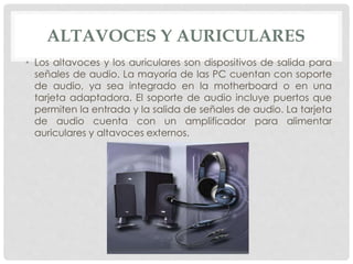 ALTAVOCES Y AURICULARES
• Los altavoces y los auriculares son dispositivos de salida para
señales de audio. La mayoría de las PC cuentan con soporte
de audio, ya sea integrado en la motherboard o en una
tarjeta adaptadora. El soporte de audio incluye puertos que
permiten la entrada y la salida de señales de audio. La tarjeta
de audio cuenta con un amplificador para alimentar
auriculares y altavoces externos.
 