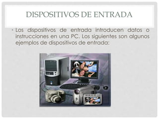 DISPOSITIVOS DE ENTRADA
• Los dispositivos de entrada introducen datos o
instrucciones en una PC. Los siguientes son algunos
ejemplos de dispositivos de entrada:
 