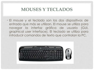 MOUSES Y TECLADOS
• El mouse y el teclado son los dos dispositivos de
entrada que más se utilizan. El mouse se utiliza para
navegar la interfaz gráfica de usuario (GUI,
graphical user interface). El teclado se utiliza para
introducir comandos de texto que controlan la PC.
 