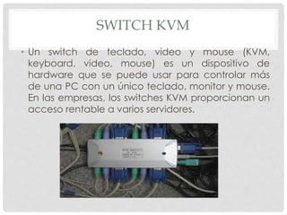 SWITCH KVM
• Un switch de teclado, video y mouse (KVM,
keyboard, video, mouse) es un dispositivo de
hardware que se puede usar para controlar más
de una PC con un único teclado, monitor y mouse.
En las empresas, los switches KVM proporcionan un
acceso rentable a varios servidores.
 