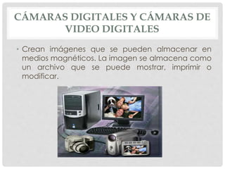 CÁMARAS DIGITALES Y CÁMARAS DE
VIDEO DIGITALES
• Crean imágenes que se pueden almacenar en
medios magnéticos. La imagen se almacena como
un archivo que se puede mostrar, imprimir o
modificar.
 