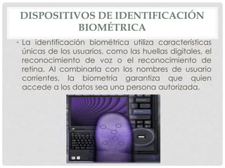 DISPOSITIVOS DE IDENTIFICACIÓN
BIOMÉTRICA
• La identificación biométrica utiliza características
únicas de los usuarios, como las huellas digitales, el
reconocimiento de voz o el reconocimiento de
retina. Al combinarla con los nombres de usuario
corrientes, la biometría garantiza que quien
accede a los datos sea una persona autorizada.
 