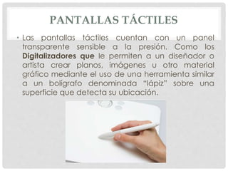 PANTALLAS TÁCTILES
• Las pantallas táctiles cuentan con un panel
transparente sensible a la presión. Como los
Digitalizadores que le permiten a un diseñador o
artista crear planos, imágenes u otro material
gráfico mediante el uso de una herramienta similar
a un bolígrafo denominada “lápiz” sobre una
superficie que detecta su ubicación.
 