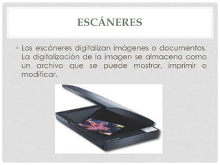 ESCÁNERES
• Los escáneres digitalizan imágenes o documentos.
La digitalización de la imagen se almacena como
un archivo que se puede mostrar, imprimir o
modificar.
 