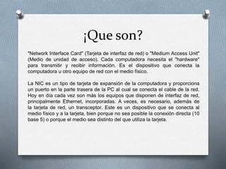 ¡Que son?
"Network Interface Card" (Tarjeta de interfaz de red) o "Medium Access Unit"
(Medio de unidad de acceso). Cada computadora necesita el "hardware"
para transmitir y recibir información. Es el dispositivo que conecta la
computadora u otro equipo de red con el medio físico.
La NIC es un tipo de tarjeta de expansión de la computadora y proporciona
un puerto en la parte trasera de la PC al cual se conecta el cable de la red.
Hoy en día cada vez son más los equipos que disponen de interfaz de red,
principalmente Ethernet, incorporadas. A veces, es necesario, además de
la tarjeta de red, un transceptor. Este es un dispositivo que se conecta al
medio físico y a la tarjeta, bien porque no sea posible la conexión directa (10
base 5) o porque el medio sea distinto del que utiliza la tarjeta.