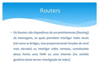  Os Routers são dispositivos de encaminhamento (Routing)
de mensagens, os quais permitem interligar redes locais
(tal como as Bridges, mas proporcionando funções de nível
mais elevado) ou interligar redes remotas, constituindo
dessa forma uma WAN ou uma Internet (no sentido
genérico deste termo: Interligação de redes)
Routers
 