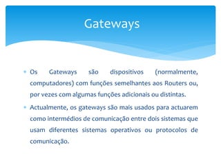  Os Gateways são dispositivos (normalmente,
computadores) com funções semelhantes aos Routers ou,
por vezes com algumas funções adicionais ou distintas.
 Actualmente, os gateways são mais usados para actuarem
como intermédios de comunicação entre dois sistemas que
usam diferentes sistemas operativos ou protocolos de
comunicação.
Gateways
 