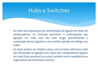  Os Hubs são dispositivos de centralização de ligação em redes de
computadores. Os Switches permitem a centralização das
ligações em rede, mas vão mais longe, possibilitando a
comutação dessas ligações e uma melhor gestão de tráfego nas
redes.
 Os Hubs podem ser simples caixas com circuitos eléctricos onde
são efectuadas as ligações dos cabos dos computadores ligados
em rede (hubs passivos) ou actuar também como repetidores ou
regenadores de sinal (hubs activos).
Hubs e Switches
 