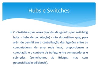  Os Switches (por vezes também designados por switching
hubs - hubs de comutação) - são dispositivos que, para
além de permitirem a centralização das ligações entre os
computadores de uma rede local, proporcionam a
comutação e o controlo de tráfego entre computadores e
sub-redes (semelhantes ás Bridges, mas com
potencialidades adicionais).
Hubs e Switches
 