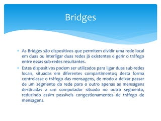  As Bridges são dispositivos que permitem dividir uma rede local
em duas ou interligar duas redes já existentes e gerir o tráfego
entre essas sub-redes resultantes.
 Estes dispositivos podem ser utilizados para ligar duas sub-redes
locais, situadas em diferentes compartimentos; desta forma
controlasse o tráfego das mensagens, de modo a deixar passar
de um segmento da rede para o outro apenas as mensagens
destinadas a um computador situado no outro segmento,
reduzindo assim possíveis congestionamentos de tráfego de
mensagens.
Bridges
 