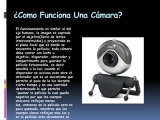 ¿Como Funciona Una Cámara?El funcionamiento es similar al del ojo humano, la imagen es captada por el objetivo(Serie de lentes interconstruidos) y proyectada en el plano focal que es donde se encuentra la película; toda cámara debe contar con lente u objetivo, disparador, obturador y compartimento para guardar la película fotosensible, es decir sensible a la luz; cuando el disparador se acciona este abre el obturador que es un mecanismo que permite el paso de la luz durante cierto tiempo y en una cantidad determinada lo que permite ¨quemar la película la cual queda negativa por que los cuerpos obscuros reflejan menos luz, entonces en la película esto es poco quemado, mientras que los cuerpos claros reflejan mas luz y en la película esto obviamente se ve como mas quemado y por eso se ve negro