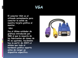 VGAEl conector VGA es el utilizado normalmente para conectar la salida de nuestra tarjeta gráfica al monitor.  VGA fue el último estándar de gráficos introducido por IBM al que la mayoría de los fabricantes de clones de PC se ajustaba, haciéndolo hoy (a partir de 2007) el mínimo que todo el hardware gráfico soporta antes de cargar un dispositivo específico. 