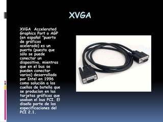 XVGAXVGA  Accelerated Graphics Port o AGP (en español "puerto de gráficos acelerado) es un puerto (puesto que sólo se puede conectar un dispositivo, mientras que en el bus se pueden conectar varios) desarrollado por Intel en 1996 como solución a los cuellos de botella que se producían en las tarjetas gráficas que usaban el bus PCI. El diseño parte de las especificaciones del PCI 2.1.