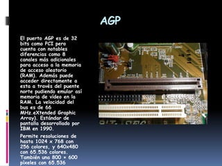 AGPEl puerto AGP es de 32 bits como PCI pero cuenta con notables diferencias como 8 canales más adicionales para acceso a la memoria de acceso aleatorio (RAM). Además puede acceder directamente a esta a través del puente norte pudiendo emular así memoria de vídeo en la RAM. La velocidad del bus es de 66 MHz.eXtended Graphic Array). Estándar de pantalla desarrollado por IBM en 1990.Permite resoluciones de hasta 1024 x 768 con 256 colores, y 640x480 con 65.536 colores. También una 800 × 600 píxeles con 65.536 colores.
