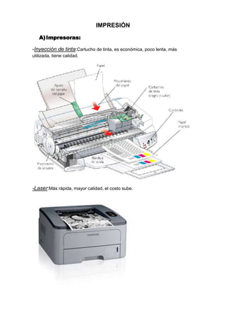 IMPRESIÓN
   A) Impresoras:

-Inyección de tinta:Cartucho de tinta, es económica, poco lenta, más
utilizada, tiene calidad.




-Laser:Más rápida, mayor calidad, el costo sube.
 