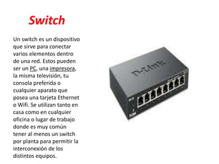 Switch
Un switch es un dispositivo
que sirve para conectar
varios elementos dentro
de una red. Estos pueden
ser un PC, una impresora,
la misma televisión, tu
consola preferida o
cualquier aparato que
posea una tarjeta Ethernet
o Wifi. Se utilizan tanto en
casa como en cualquier
oficina o lugar de trabajo
donde es muy común
tener al menos un switch
por planta para permitir la
interconexión de los
distintos equipos.
 