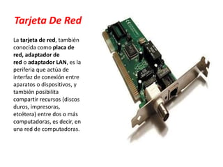 Tarjeta De Red
La tarjeta de red, también
conocida como placa de
red, adaptador de
red o adaptador LAN, es la
periferia que actúa de
interfaz de conexión entre
aparatos o dispositivos, y
también posibilita
compartir recursos (discos
duros, impresoras,
etcétera) entre dos o más
computadoras, es decir, en
una red de computadoras.
 